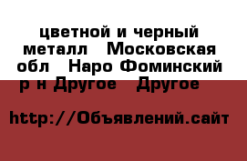 цветной и черный металл - Московская обл., Наро-Фоминский р-н Другое » Другое   